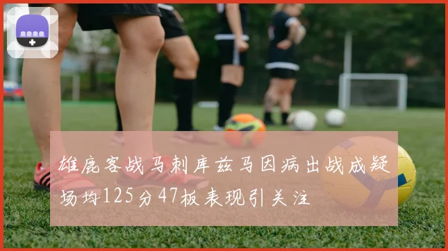 雄鹿客战马刺库兹马因病出战成疑场均125分47板表现引关注