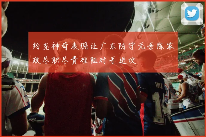 约克神奇表现让广东防守无奈陈家政尽职尽责难阻对手进攻
