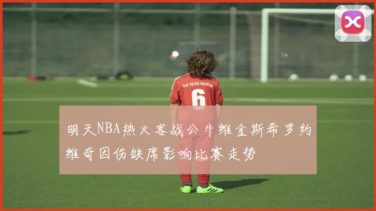 明天NBA热火客战公牛维金斯希罗约维奇因伤缺席影响比赛走势