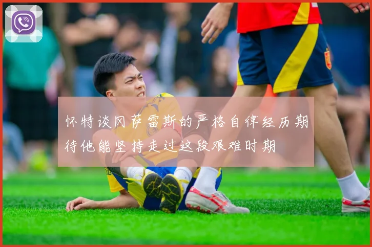 怀特谈冈萨雷斯的严格自律经历期待他能坚持走过这段艰难时期