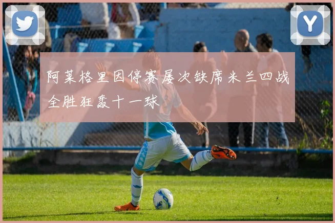 阿莱格里因停赛屡次缺席米兰四战全胜狂轰十一球