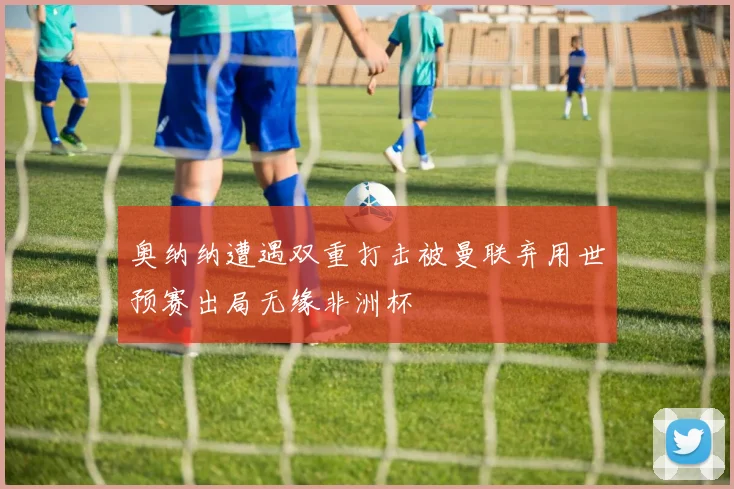 奥纳纳遭遇双重打击被曼联弃用世预赛出局无缘非洲杯
