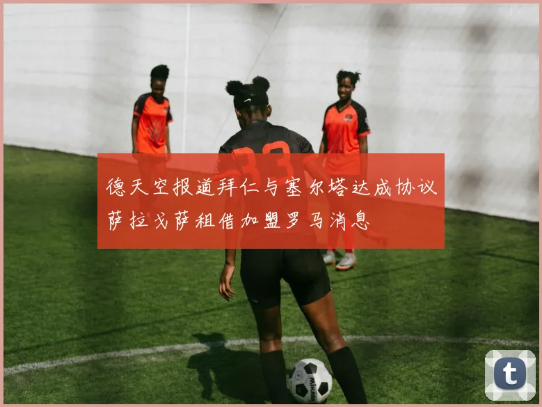 德天空报道拜仁与塞尔塔达成协议萨拉戈萨租借加盟罗马消息
