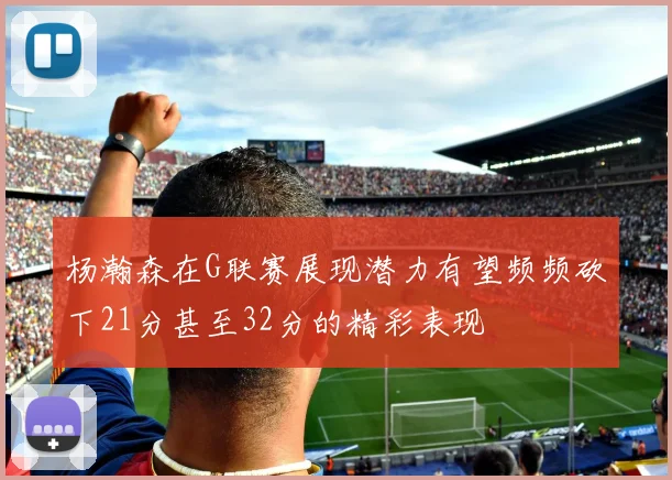 杨瀚森在G联赛展现潜力有望频频砍下21分甚至32分的精彩表现