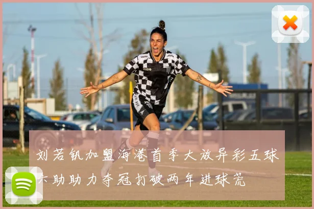 刘若钒加盟海港首季大放异彩五球六助助力夺冠打破两年进球荒