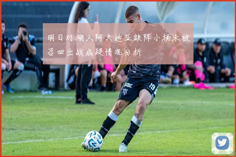 明日对湖人阿夫迪亚缺阵小杨未被召回出战成疑情况分析