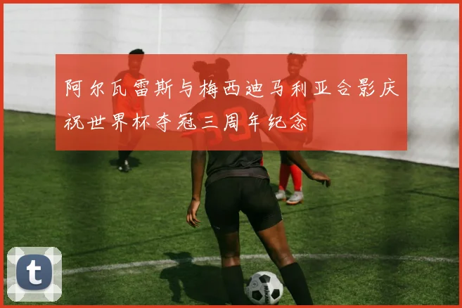 阿尔瓦雷斯与梅西迪马利亚合影庆祝世界杯夺冠三周年纪念