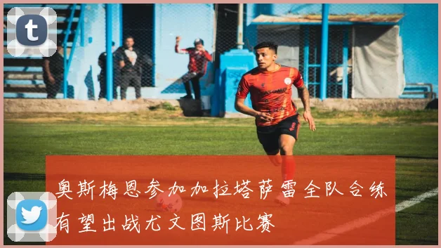 奥斯梅恩参加加拉塔萨雷全队合练有望出战尤文图斯比赛