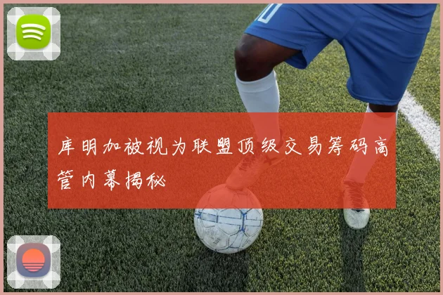 库明加被视为联盟顶级交易筹码高管内幕揭秘