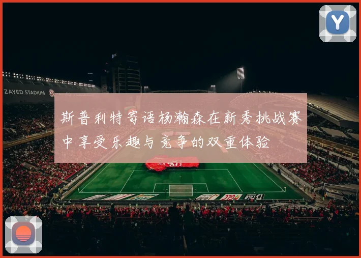 斯普利特寄语杨瀚森在新秀挑战赛中享受乐趣与竞争的双重体验