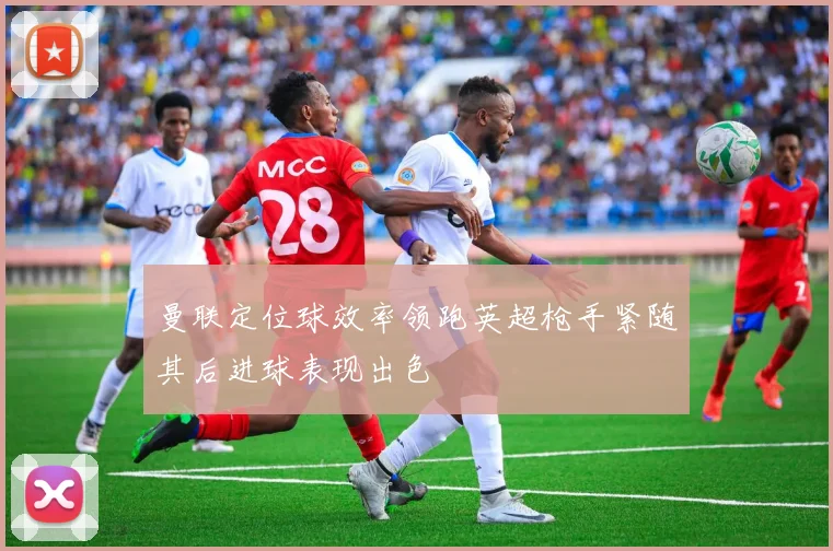 曼联定位球效率领跑英超枪手紧随其后进球表现出色