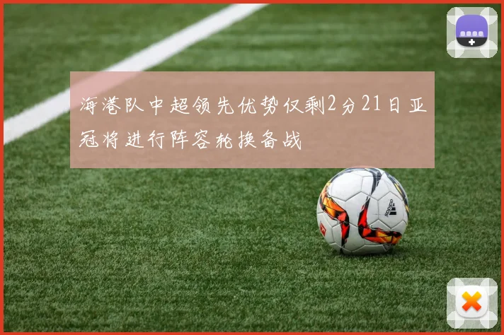 海港队中超领先优势仅剩2分21日亚冠将进行阵容轮换备战