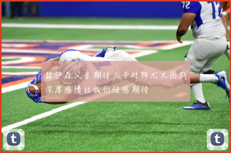 赫伊森父亲期待儿子对阵尤文图斯深厚感情让我们倍感期待