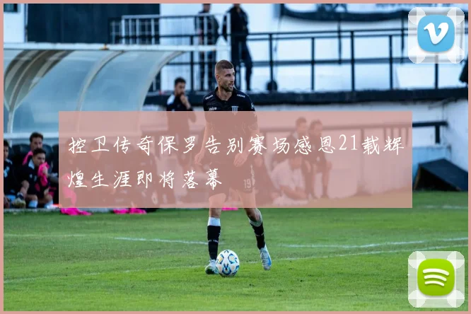 控卫传奇保罗告别赛场感恩21载辉煌生涯即将落幕