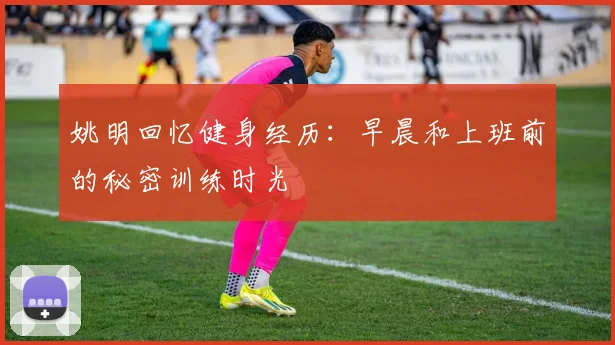 姚明回忆健身经历：早晨和上班前的秘密训练时光