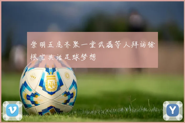 崇明五虎齐聚一堂武磊等人拜访徐根宝共话足球梦想