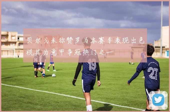 贝尔戈米称赞罗马本赛季表现出色视其为意甲争冠热门之一