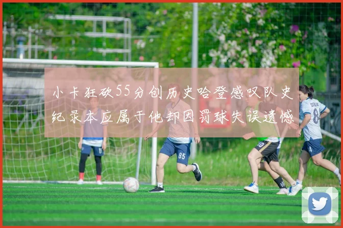 小卡狂砍55分创历史哈登感叹队史纪录本应属于他却因罚球失误遗憾错失