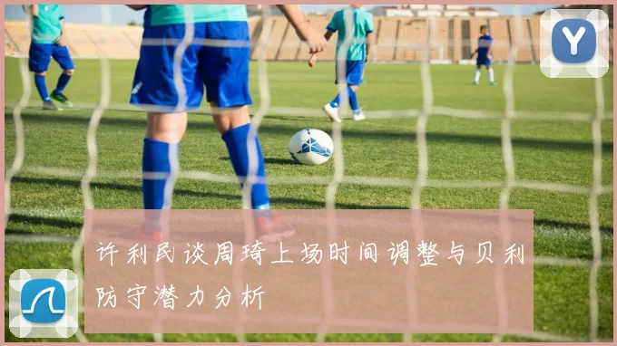 许利民谈周琦上场时间调整与贝利防守潜力分析