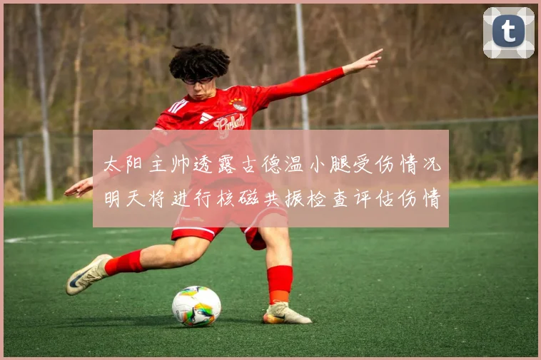 太阳主帅透露古德温小腿受伤情况明天将进行核磁共振检查评估伤情